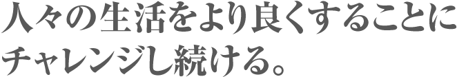 人々の生活をより良くすることにチャレンジし続ける。