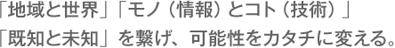 「地域と世界」「モノ（情報）とコト（技術）」「既知と未知」を繋げ、可能性をカタチに変える。